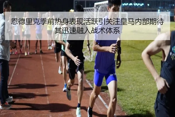 恩德里克季前热身表现活跃引关注皇马内部期待其迅速融入战术体系