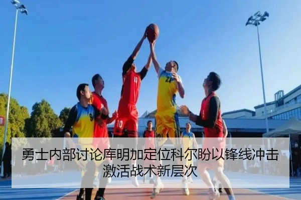 勇士内部讨论库明加定位科尔盼以锋线冲击激活战术新层次